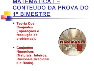 MATEMÁTICA I –
CONTEÚDO DA PROVA DO
1º BIMESTRE
 Teoria Dos
Conjuntos
( operações e
resolução de
problemas).
 Conjuntos
Numéricos
(Naturais, Inteiros,
Racionais,Irracionai
s e Reais).
 