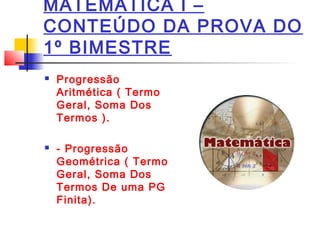 MATEMÁTICA I –
CONTEÚDO DA PROVA DO
1º BIMESTRE
Progressão
Aritmética ( Termo
Geral, Soma Dos
Termos ).
- Progressão
Geométrica ( Termo
Geral, Soma Dos
Termos De uma PG
Finita).