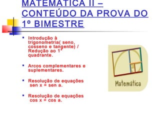 MATEMÁTICA II –
CONTEÚDO DA PROVA DO
1º BIMESTRE
Introdução à
trigonometria( seno,
cosseno e tangente) /
Redução ao 1°
quadrante.
Arcos complementares e
suplementares.
Resolução de equações
sen x = sen a.
Resolução de equações
cos x = cos a.