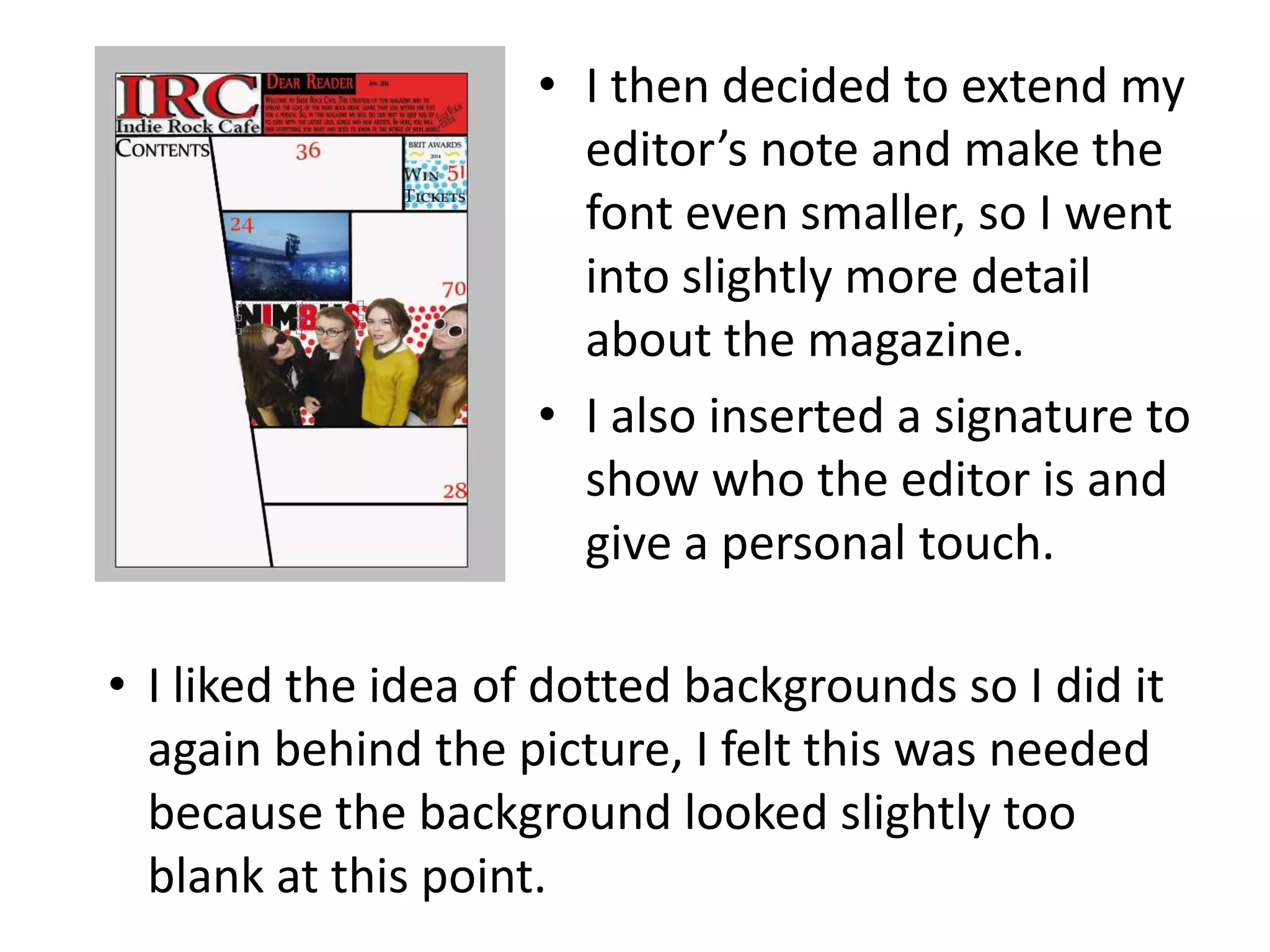 • I then decided to extend my
editor’s note and make the
font even smaller, so I went
into slightly more detail
about the magazine.
• I also inserted a signature to
show who the editor is and
give a personal touch.
• I liked the idea of dotted backgrounds so I did it
again behind the picture, I felt this was needed
because the background looked slightly too
blank at this point.
 
