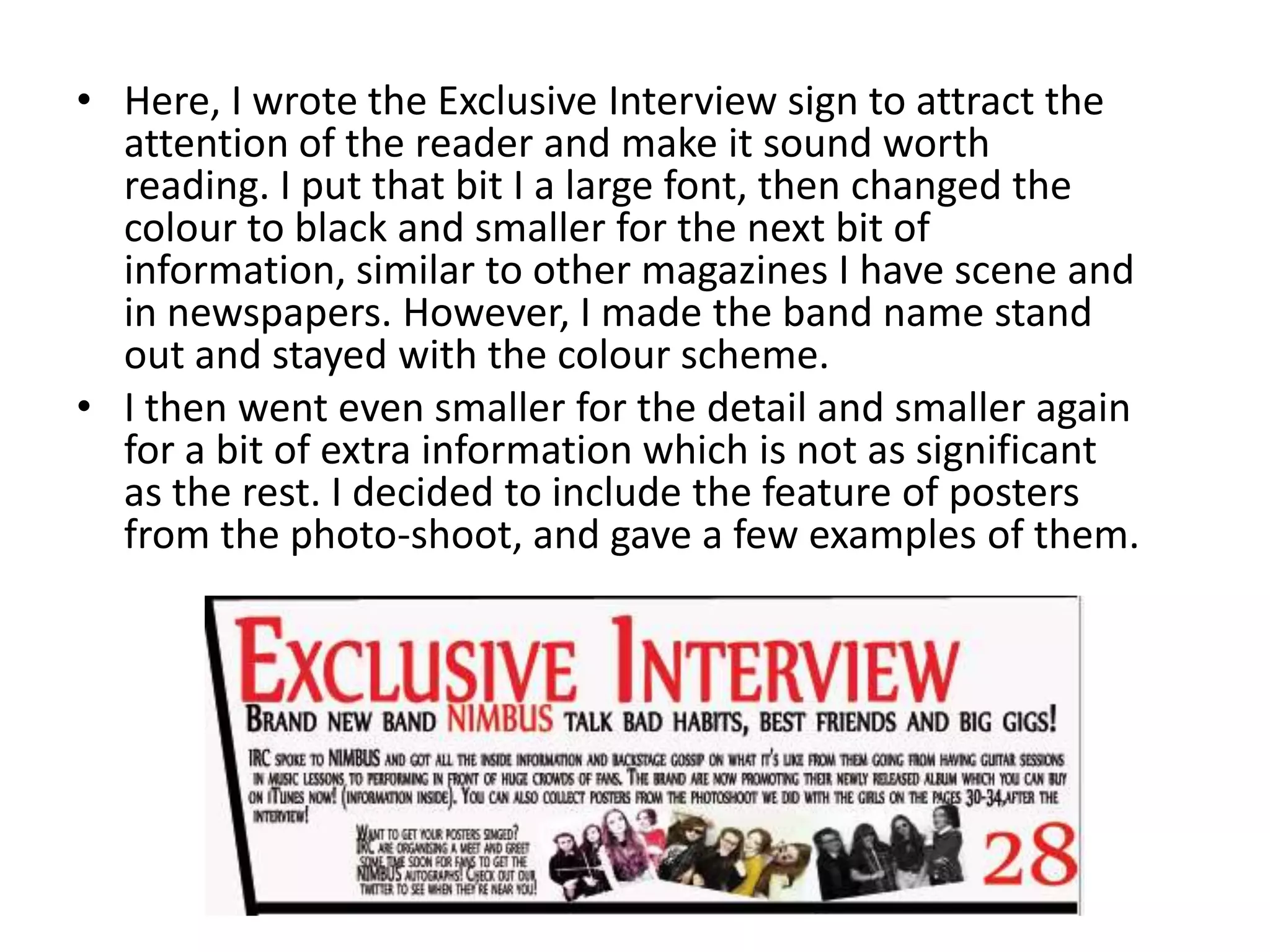• Here, I wrote the Exclusive Interview sign to attract the
attention of the reader and make it sound worth
reading. I put that bit I a large font, then changed the
colour to black and smaller for the next bit of
information, similar to other magazines I have scene and
in newspapers. However, I made the band name stand
out and stayed with the colour scheme.
• I then went even smaller for the detail and smaller again
for a bit of extra information which is not as significant
as the rest. I decided to include the feature of posters
from the photo-shoot, and gave a few examples of them.
 