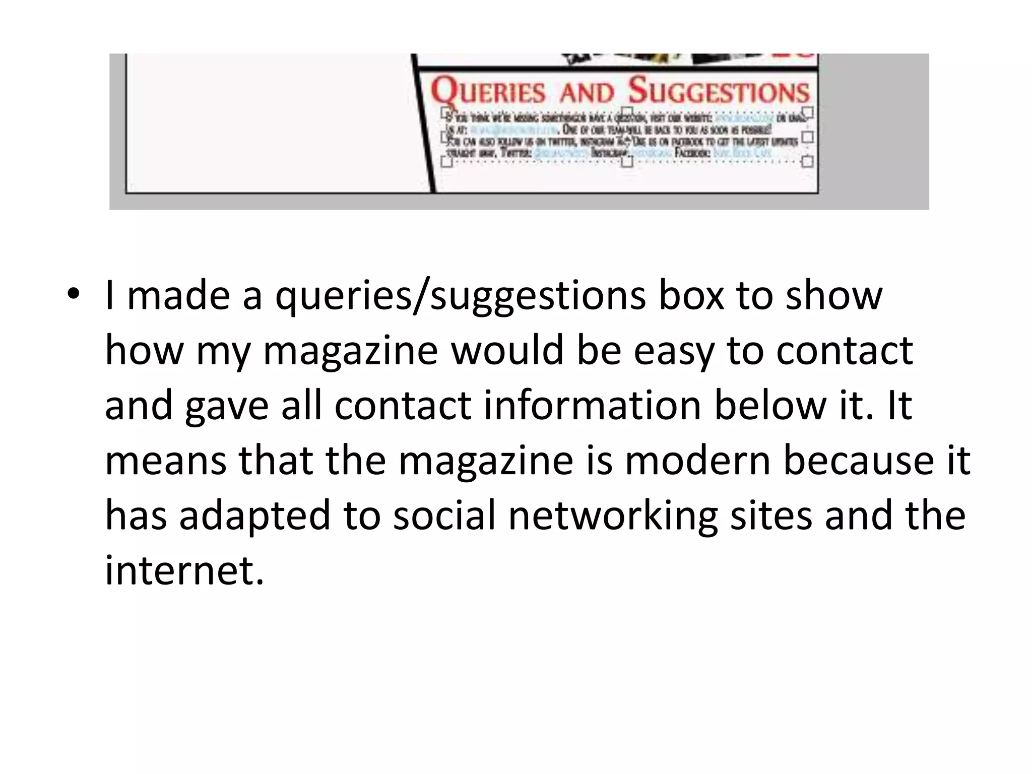 • I made a queries/suggestions box to show
how my magazine would be easy to contact
and gave all contact information below it. It
means that the magazine is modern because it
has adapted to social networking sites and the
internet.
 