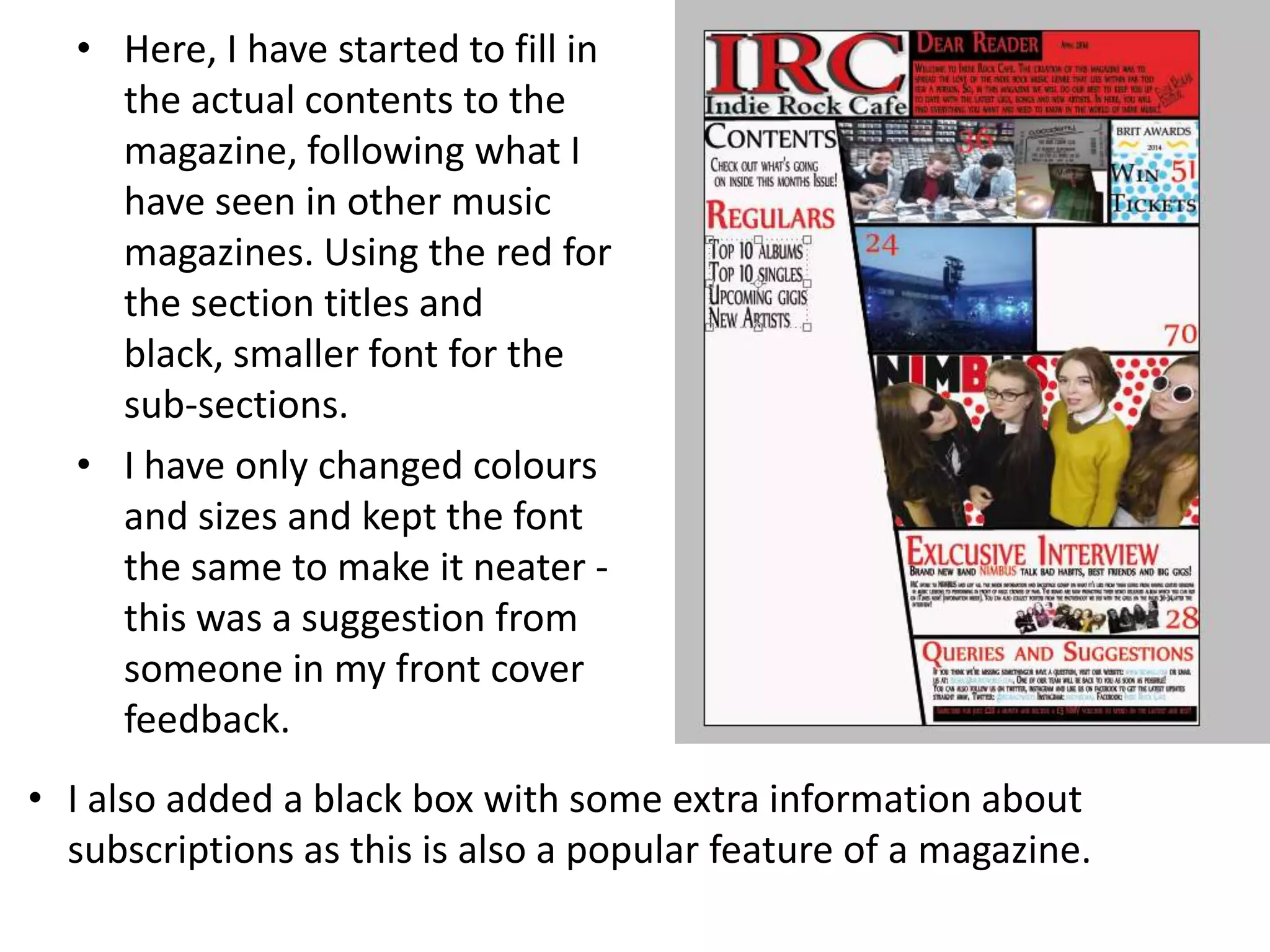 • Here, I have started to fill in
the actual contents to the
magazine, following what I
have seen in other music
magazines. Using the red for
the section titles and
black, smaller font for the
sub-sections.
• I have only changed colours
and sizes and kept the font
the same to make it neater -
this was a suggestion from
someone in my front cover
feedback.
• I also added a black box with some extra information about
subscriptions as this is also a popular feature of a magazine.
 