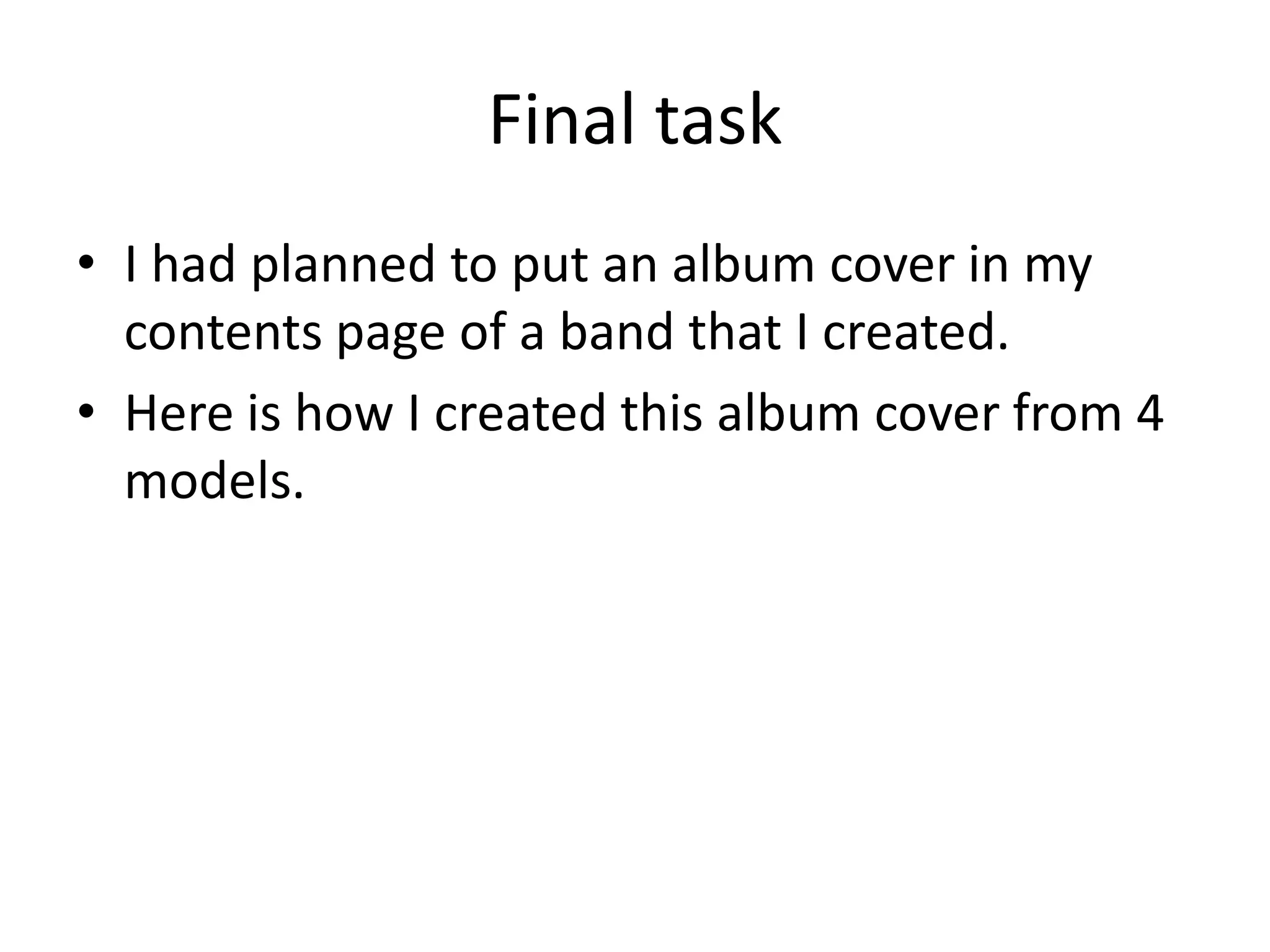 Final task
• I had planned to put an album cover in my
contents page of a band that I created.
• Here is how I created this album cover from 4
models.
 