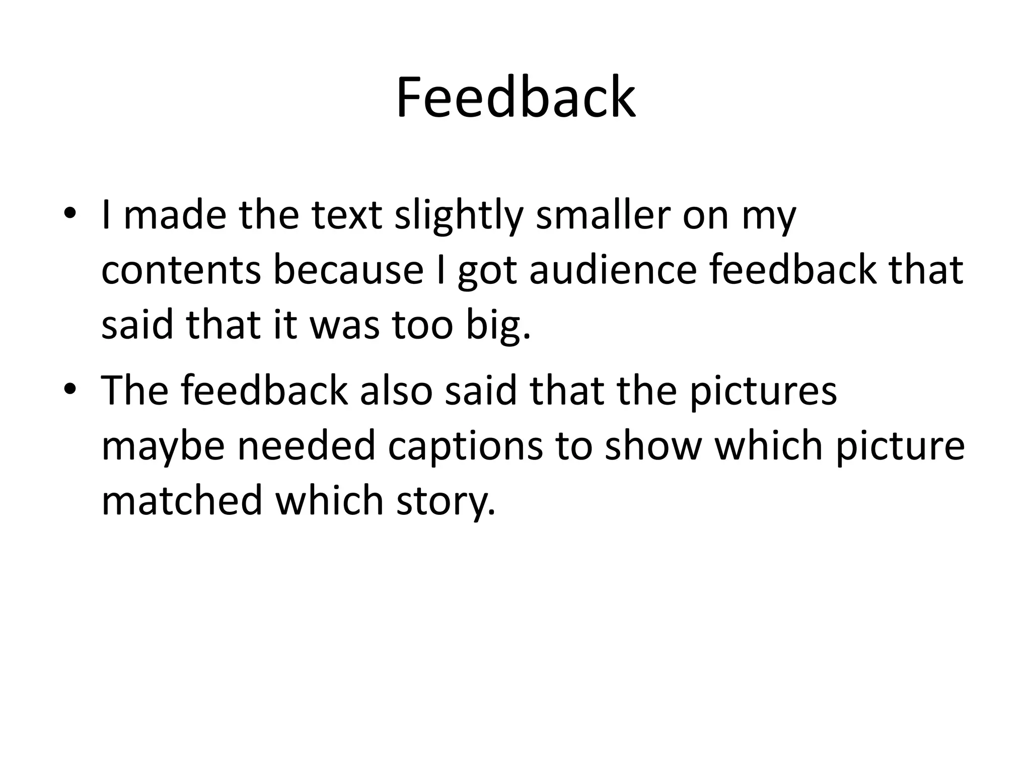 Feedback
• I made the text slightly smaller on my
contents because I got audience feedback that
said that it was too big.
• The feedback also said that the pictures
maybe needed captions to show which picture
matched which story.
 
