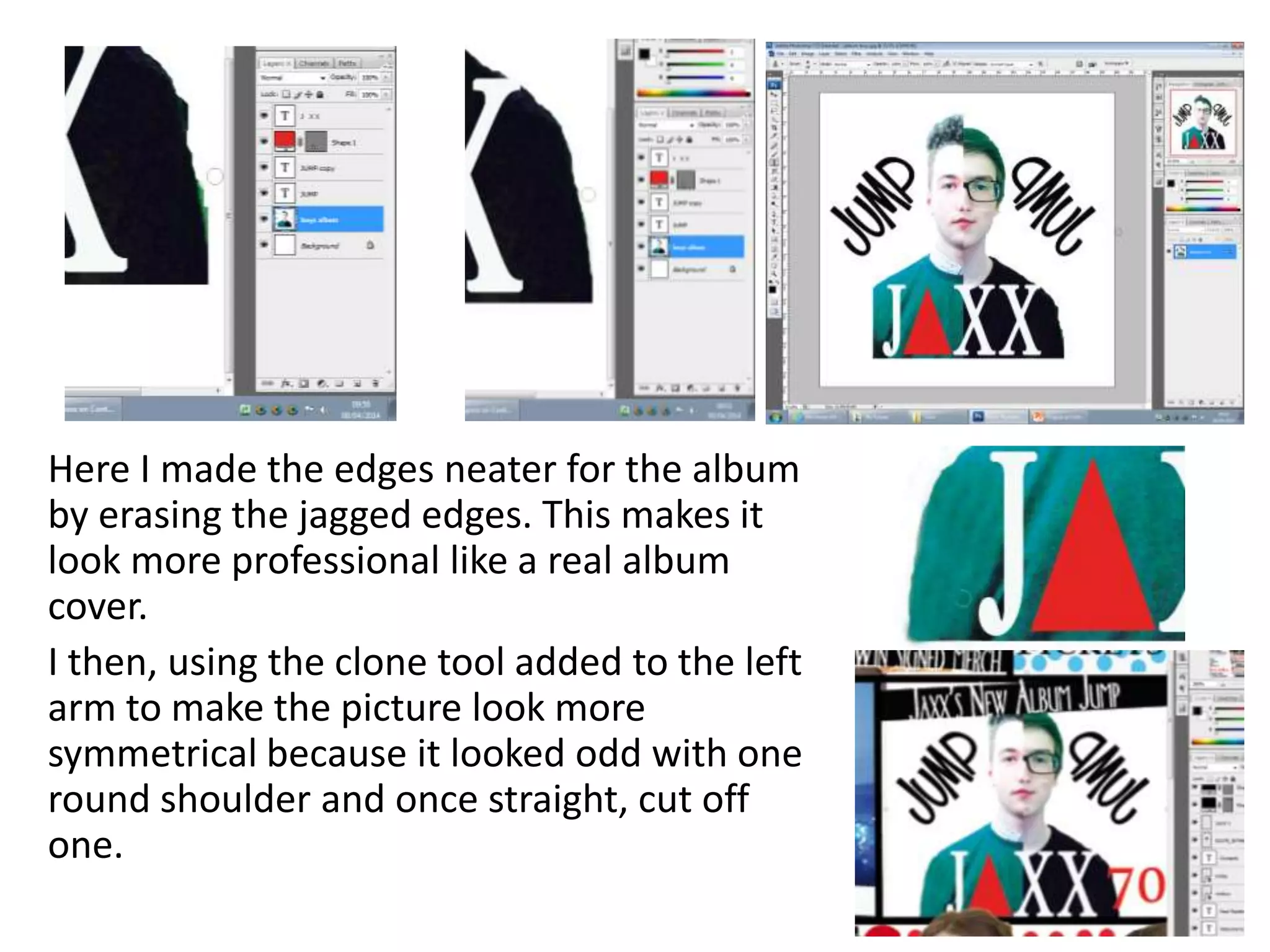 Here I made the edges neater for the album
by erasing the jagged edges. This makes it
look more professional like a real album
cover.
I then, using the clone tool added to the left
arm to make the picture look more
symmetrical because it looked odd with one
round shoulder and once straight, cut off
one.
 