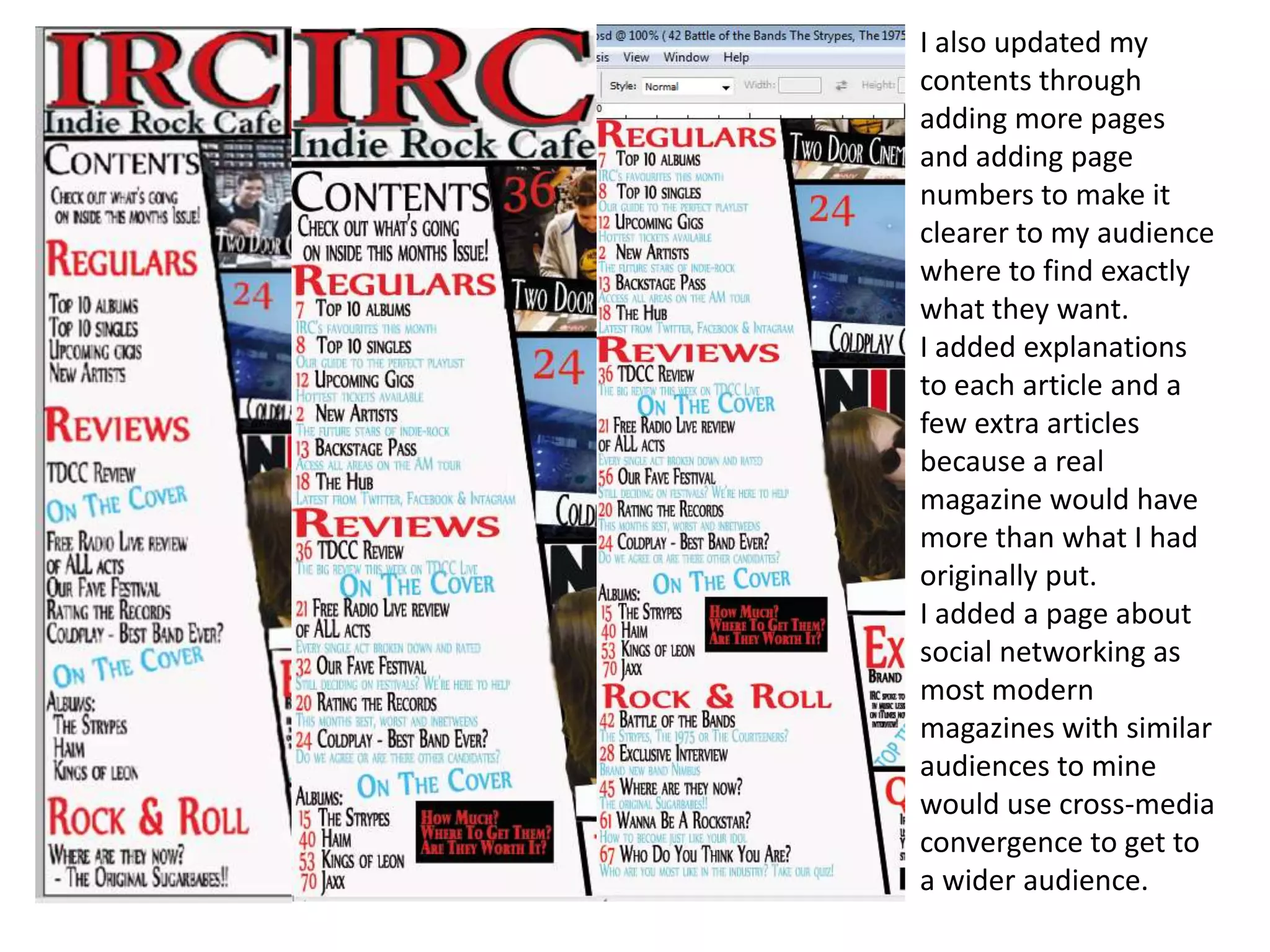 I also updated my
contents through
adding more pages
and adding page
numbers to make it
clearer to my audience
where to find exactly
what they want.
I added explanations
to each article and a
few extra articles
because a real
magazine would have
more than what I had
originally put.
I added a page about
social networking as
most modern
magazines with similar
audiences to mine
would use cross-media
convergence to get to
a wider audience.
 
