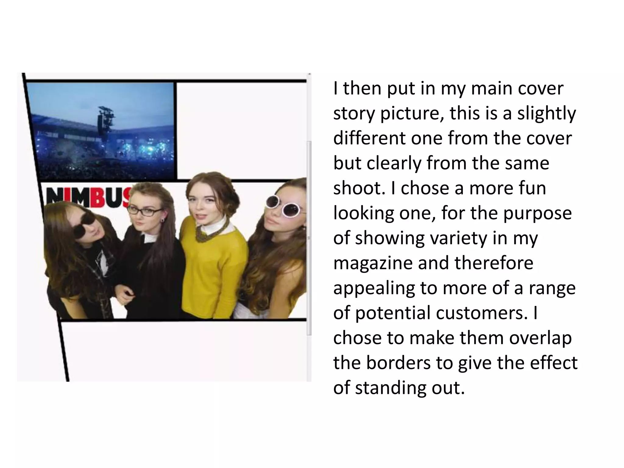 I then put in my main cover
story picture, this is a slightly
different one from the cover
but clearly from the same
shoot. I chose a more fun
looking one, for the purpose
of showing variety in my
magazine and therefore
appealing to more of a range
of potential customers. I
chose to make them overlap
the borders to give the effect
of standing out.
 