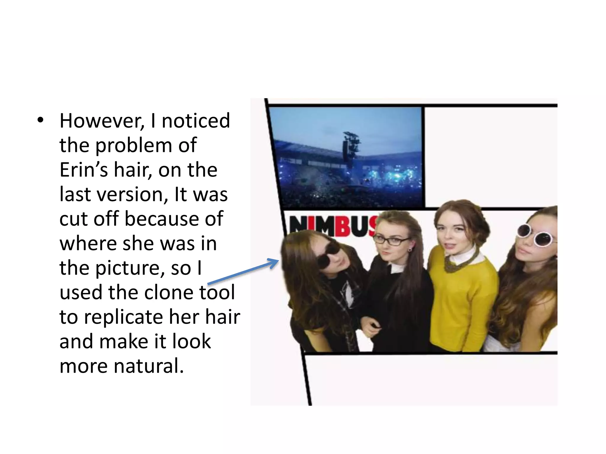 • However, I noticed
the problem of
Erin’s hair, on the
last version, It was
cut off because of
where she was in
the picture, so I
used the clone tool
to replicate her hair
and make it look
more natural.
 