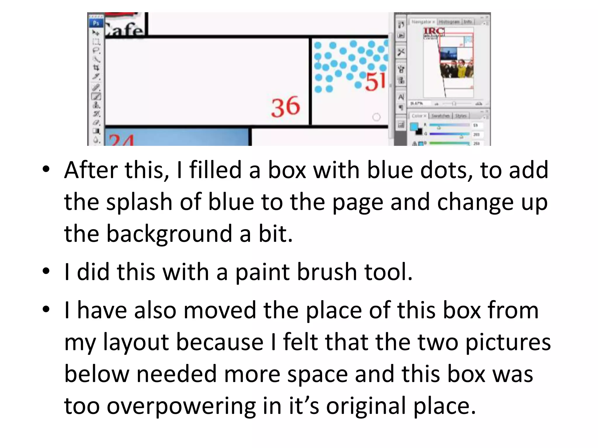• After this, I filled a box with blue dots, to add
the splash of blue to the page and change up
the background a bit.
• I did this with a paint brush tool.
• I have also moved the place of this box from
my layout because I felt that the two pictures
below needed more space and this box was
too overpowering in it’s original place.
 