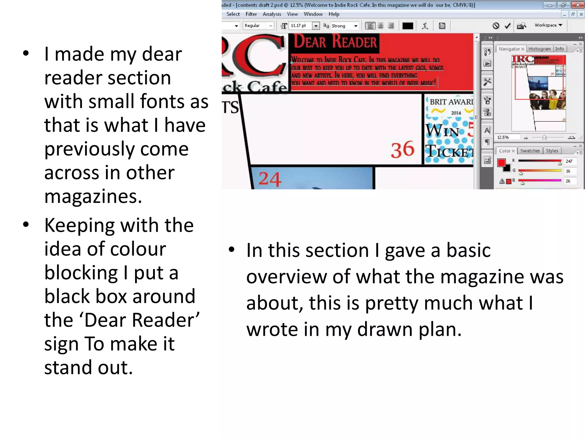 • I made my dear
reader section
with small fonts as
that is what I have
previously come
across in other
magazines.
• Keeping with the
idea of colour
blocking I put a
black box around
the ‘Dear Reader’
sign To make it
stand out.
• In this section I gave a basic
overview of what the magazine was
about, this is pretty much what I
wrote in my drawn plan.
 