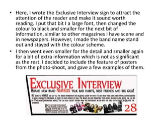 • Here, I wrote the Exclusive Interview sign to attract the
attention of the reader and make it sound worth
reading. I put that bit I a large font, then changed the
colour to black and smaller for the next bit of
information, similar to other magazines I have scene and
in newspapers. However, I made the band name stand
out and stayed with the colour scheme.
• I then went even smaller for the detail and smaller again
for a bit of extra information which is not as significant
as the rest. I decided to include the feature of posters
from the photo-shoot, and gave a few examples of them.
 