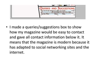 • I made a queries/suggestions box to show
how my magazine would be easy to contact
and gave all contact information below it. It
means that the magazine is modern because it
has adapted to social networking sites and the
internet.
 