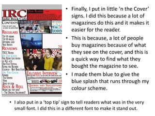 • Finally, I put in little ‘n the Cover’
signs. I did this because a lot of
magazines do this and it makes it
easier for the reader.
• This is because, a lot of people
buy magazines because of what
they see on the cover, and this is
a quick way to find what they
bought the magazine to see.
• I made them blue to give the
blue splash that runs through my
colour scheme.
• I also put in a ‘top tip’ sign to tell readers what was in the very
small font. I did this in a different font to make it stand out.
 