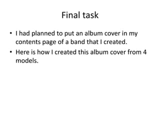 Final task
• I had planned to put an album cover in my
contents page of a band that I created.
• Here is how I created this album cover from 4
models.
 