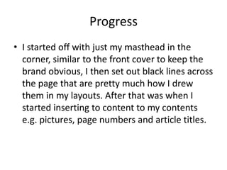 Progress
• I started off with just my masthead in the
corner, similar to the front cover to keep the
brand obvious, I then set out black lines across
the page that are pretty much how I drew
them in my layouts. After that was when I
started inserting to content to my contents
e.g. pictures, page numbers and article titles.
 