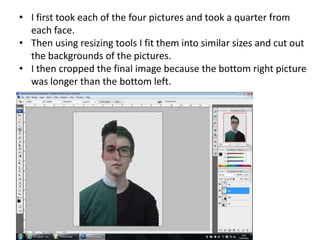 • I first took each of the four pictures and took a quarter from
each face.
• Then using resizing tools I fit them into similar sizes and cut out
the backgrounds of the pictures.
• I then cropped the final image because the bottom right picture
was longer than the bottom left.
 