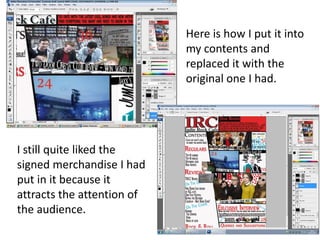 Here is how I put it into
my contents and
replaced it with the
original one I had.
I still quite liked the
signed merchandise I had
put in it because it
attracts the attention of
the audience.
 