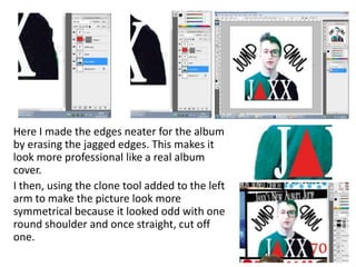 Here I made the edges neater for the album
by erasing the jagged edges. This makes it
look more professional like a real album
cover.
I then, using the clone tool added to the left
arm to make the picture look more
symmetrical because it looked odd with one
round shoulder and once straight, cut off
one.
 