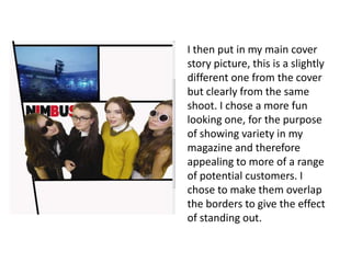 I then put in my main cover
story picture, this is a slightly
different one from the cover
but clearly from the same
shoot. I chose a more fun
looking one, for the purpose
of showing variety in my
magazine and therefore
appealing to more of a range
of potential customers. I
chose to make them overlap
the borders to give the effect
of standing out.
 