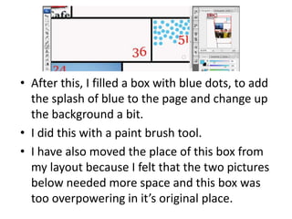 • After this, I filled a box with blue dots, to add
the splash of blue to the page and change up
the background a bit.
• I did this with a paint brush tool.
• I have also moved the place of this box from
my layout because I felt that the two pictures
below needed more space and this box was
too overpowering in it’s original place.
 