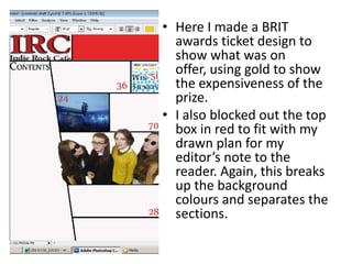 • Here I made a BRIT
awards ticket design to
show what was on
offer, using gold to show
the expensiveness of the
prize.
• I also blocked out the top
box in red to fit with my
drawn plan for my
editor’s note to the
reader. Again, this breaks
up the background
colours and separates the
sections.
 