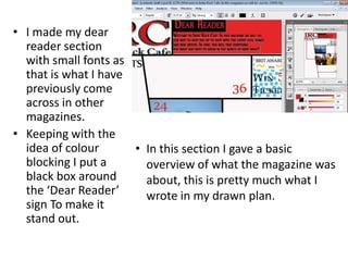 • I made my dear
reader section
with small fonts as
that is what I have
previously come
across in other
magazines.
• Keeping with the
idea of colour
blocking I put a
black box around
the ‘Dear Reader’
sign To make it
stand out.
• In this section I gave a basic
overview of what the magazine was
about, this is pretty much what I
wrote in my drawn plan.
 