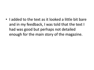 • I added to the text as it looked a little bit bare
and in my feedback, I was told that the text I
had was good but perhaps not detailed
enough for the main story of the magazine.
 
