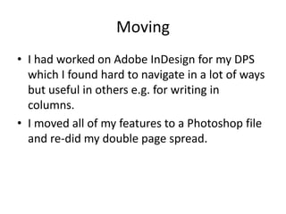 Moving
• I had worked on Adobe InDesign for my DPS
which I found hard to navigate in a lot of ways
but useful in others e.g. for writing in
columns.
• I moved all of my features to a Photoshop file
and re-did my double page spread.
 