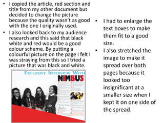 • I copied the article, red section and
title from my other document but
decided to change the picture
because the quality wasn’t as good
with the one I originally used.
• I also looked back to my audience
research and this said that black
white and red would be a good
colour scheme. By putting a
colourful picture on the page I felt I
was straying from this so I tried a
picture that was black and white.
• I had to enlarge the
text boxes to make
them fit to a good
size.
• I also stretched the
image to make it
spread over both
pages because it
looked too
insignificant at a
smaller size when I
kept it on one side of
the spread.
 