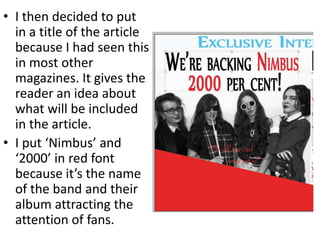 • I then decided to put
in a title of the article
because I had seen this
in most other
magazines. It gives the
reader an idea about
what will be included
in the article.
• I put ‘Nimbus’ and
‘2000’ in red font
because it’s the name
of the band and their
album attracting the
attention of fans.
 