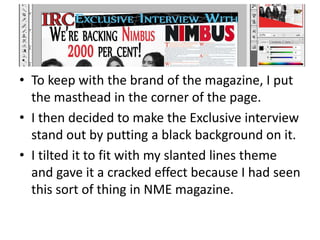 • To keep with the brand of the magazine, I put
the masthead in the corner of the page.
• I then decided to make the Exclusive interview
stand out by putting a black background on it.
• I tilted it to fit with my slanted lines theme
and gave it a cracked effect because I had seen
this sort of thing in NME magazine.
 
