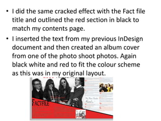 • I did the same cracked effect with the Fact file
title and outlined the red section in black to
match my contents page.
• I inserted the text from my previous InDesign
document and then created an album cover
from one of the photo shoot photos. Again
black white and red to fit the colour scheme
as this was in my original layout.
 