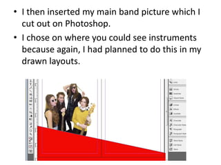 • I then inserted my main band picture which I
cut out on Photoshop.
• I chose on where you could see instruments
because again, I had planned to do this in my
drawn layouts.
 