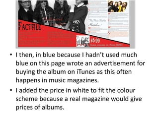 • I then, in blue because I hadn’t used much
blue on this page wrote an advertisement for
buying the album on iTunes as this often
happens in music magazines.
• I added the price in white to fit the colour
scheme because a real magazine would give
prices of albums.
 