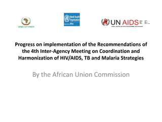 JOINT UNITED NATION PROGRAMME ON HIV/AIDS

Progress on implementation of the Recommendations of
the 4th Inter-Agency Meeting on Coordination and
Harmonization of HIV/AIDS, TB and Malaria Strategies

By the African Union Commission

 