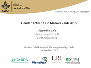 Gender Activities in Maziwa Zaidi 2015
Alessandra Galie
Gender scientist, ILRI
a.galie@cgiar.org
Maziwa Zaidi Review & Planning Meeting: 23-25
September 2015
 