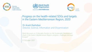 Progress on the health-related SDGs and targets
in the Eastern Mediterranean Region, 2020
Dr Arash Rashidian
Director, Science, Information and Dissemination
Panel discussion on “A decade of action on the Sustainable Development
Goals in the Eastern Mediterranean Region: progress, challenges and way
forward”
12 October 2021
 