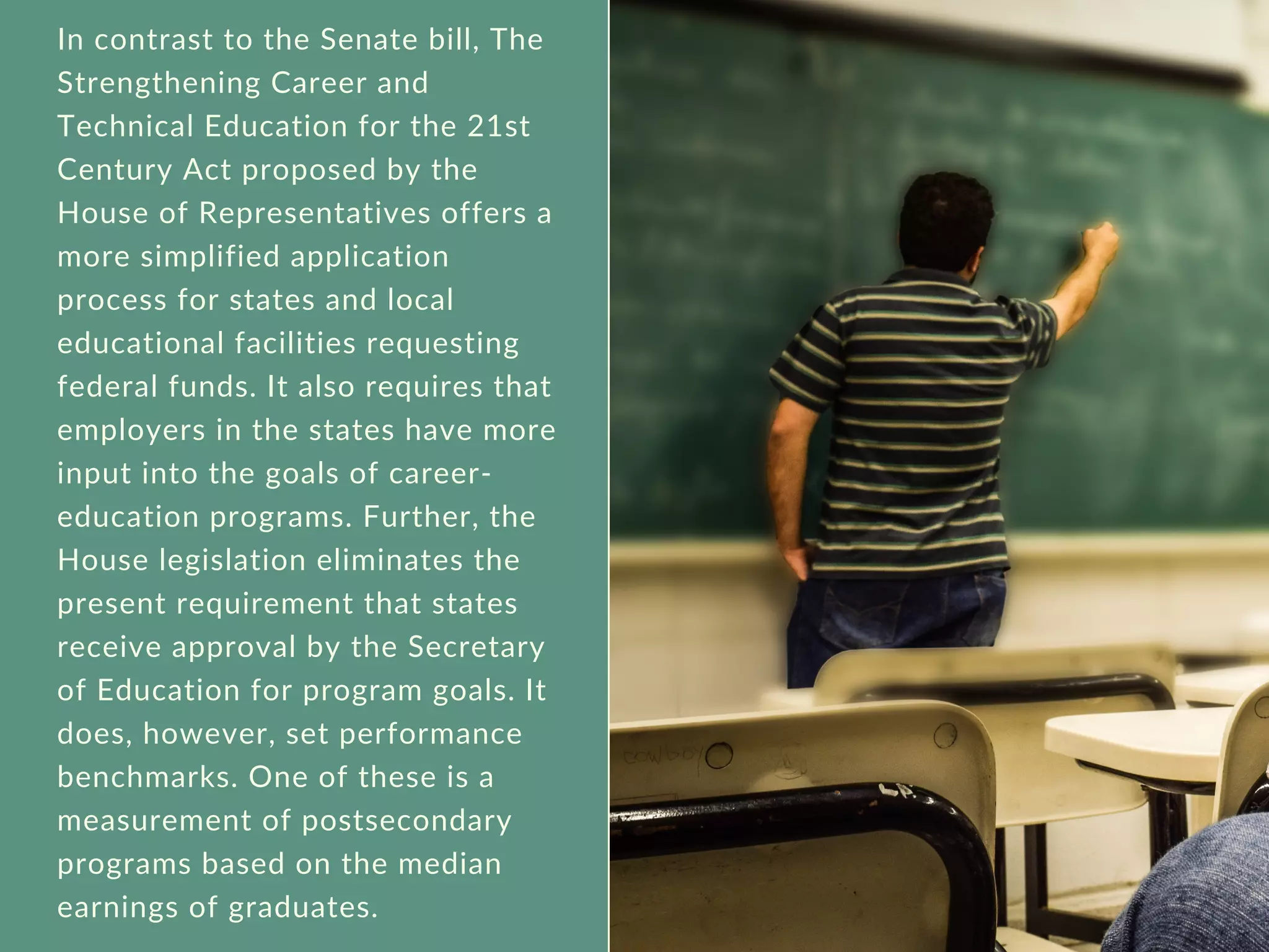 In contrast to the Senate bill, The
Strengthening Career and
Technical Education for the 21st
Century Act proposed by the
House of Representatives offers a
more simplified application
process for states and local
educational facilities requesting
federal funds. It also requires that
employers in the states have more
input into the goals of career-
education programs. Further, the
House legislation eliminates the
present requirement that states
receive approval by the Secretary
of Education for program goals. It
does, however, set performance
benchmarks. One of these is a
measurement of postsecondary
programs based on the median
earnings of graduates.
 