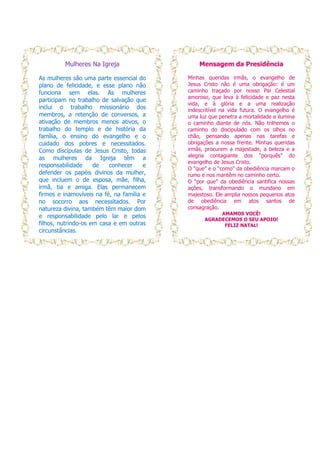 Mulheres Na Igreja                    Mensagem da Presidência

As mulheres são uma parte essencial do     Minhas queridas irmãs, o evangelho de
plano de felicidade, e esse plano não      Jesus Cristo não é uma obrigação: é um
funciona sem elas. As mulheres             caminho traçado por nosso Pai Celestial
                                           amoroso, que leva à felicidade e paz nesta
participam no trabalho de salvação que
                                           vida, e à glória e a uma realização
inclui o trabalho missionário dos          indescritível na vida futura. O evangelho é
membros, a retenção de conversos, a        uma luz que penetra a mortalidade e ilumina
ativação de membros menos ativos, o        o caminho diante de nós. Não trilhemos o
trabalho do templo e de história da        caminho do discipulado com os olhos no
família, o ensino do evangelho e o         chão, pensando apenas nas tarefas e
cuidado dos pobres e necessitados.         obrigações a nossa frente. Minhas queridas
Como discípulas de Jesus Cristo, todas     irmãs, procurem a majestade, a beleza e a
as mulheres da Igreja têm a                alegria contagiante dos “porquês” do
                                           evangelho de Jesus Cristo.
responsabilidade     de   conhecer     e
                                           O “que” e o “como” da obediência marcam o
defender os papéis divinos da mulher,      rumo e nos mantêm no caminho certo.
que incluem o de esposa, mãe, filha,       O “por que” da obediência santifica nossas
irmã, tia e amiga. Elas permanecem         ações, transformando o mundano em
firmes e inamovíveis na fé, na família e   majestoso. Ele amplia nossos pequenos atos
no socorro aos necessitados. Por           de obediência em atos santos de
natureza divina, também têm maior dom      consagração.
                                                      AMAMOS VOCÊ!
e responsabilidade pelo lar e pelos
                                                 AGRADECEMOS O SEU APOIO!
filhos, nutrindo-os em casa e em outras                FELIZ NATAL!
circunstâncias.
 