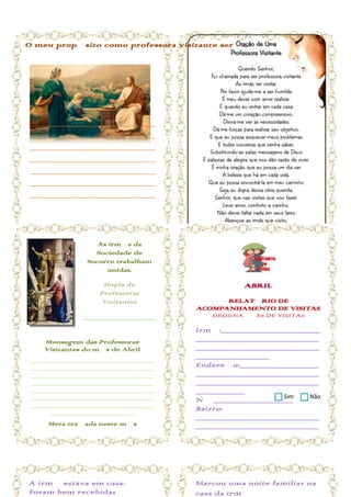 O meu propósito como professora visitante será...




_______________________________________
_______________________________________
_______________________________________
_______________________________________
_______________________________________
_______________________________________
_______________________________________
_______________________________________
_______________________________________


                    As irmãs da
                   Sociedade de
                 Socorro trabalham
                      unidas.

                      Dupla de                       ABRIL
                     Professoras
                      Visitantes                RELATÓRIO DE
                                          ACOMPANHAMENTO DE VISITAS
                ______________________        DESIGNAÇÕES DE VISITAS

                ______________________    Irmã:____________________
    Mensagem das Professoras              _________________________
    Visitantes do mês de Abril            _________________________
 _____________________________
                                          _______________
 _____________________________            Endereço:________________
 _____________________________            _________________________
 _____________________________            _________________________
 _____________________________            __________
 _____________________________                                Sim    Não
                                          Nº ________________
 _____________________________
      ____________________
                                          Bairro:
                                          _________________________
     Meta traçada neste mês               _________________________
_____________________________             _______
_____________________________             Telefone:
_____________________________             _________________________
_____________________________
_____________________________             ___ Aniversário:
_____________________________             _______________________
_____________________________             E-mail:
A irmã estava em casa:
     ____________________
                                          Marcou uma noite familiar na
                                          _________________________
Foram bem recebidas                       casa da irmã
 