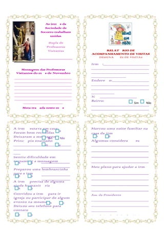 As irmãs da
                  Sociedade de
                Socorro trabalham
                     unidas.

                     Dupla de
                    Professoras
                     Visitantes               RELATÓRIO DE
                                        ACOMPANHAMENTO DE VISITAS
               ______________________        DESIGNAÇÕES DE VISITAS

               ______________________   Irmã:____________________
    Mensagem das Professoras            _________________________
 Visitantes do mês de Novembro          _________________________
_____________________________
                                        _______________
_____________________________           Endereço:________________
_____________________________           _________________________
_____________________________           _________________________
_____________________________           __________
_____________________________           Nº ________________
_____________________________
     ____________________
                                        Bairro:
                                                                    Sim     Não
                                        _________________________
       Meta traçada neste mês           _________________________
_____________________________           _______
_____________________________           Telefone:
_____________________________           _________________________
_____________________________
_____________________________           ___ Aniversário:
A irmã estava em casa:
_____________________________
                                        Marcou uma noite familiar na
                                        _______________________
Foram bem recebidas Não
               Sim
_____________________________           casa da
                                        E-mail: irmã
Deixaram a mensagem Não
     ____________________
                  Sim
                                         Sim     Não
                                        _________________________
Princípio ensinado:                     Algumas considerações
                                        _________________________
_________________________
                Sim     Não             ______________________________________
                                        _________________________
_________________________               _____
                                        ______________________________________
___                                     Ligou para combinar a visita:
Sentiu dificuldade em                   ______________________________________
                                        Dia da Visita:
transmitir a mensagem
 Sim   Não     ___________________      _________________________
                                        ______________________________________
                ___________________     _________ para ajudar a irmã
                                        Meu plano
Preparou uma lembrancinha               Horário:_________________
para a irmã ___________________         ______________________________________
                                        _______
 Sim     Não
                 ___________________    ______________________________________
A irmã precisa de alguma
ajuda humanitária                       ______________________________________
 Sim     Não                            ______________________________________
Convidou a irmã para ir à               Ass. da Presidente
igreja ou participar de algum
                                        _____________________________
evento na mesma Sim      Não
Deixou seu telefone para                _____________________________
contato                                 _____________
 Sim     Não                            Ass. da Líder de Profª. Visitante
                                        ________________
 