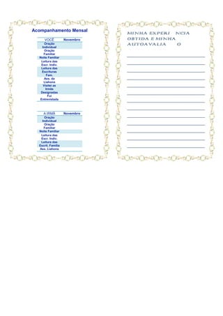 Acompanhamento Mensal
                               MINHA EXPERIÊNCIA
     VOCÊ           Novembro   OBTIDA E MINHA
      Oração                   AUTOAVALIAÇÃO
    Individual
      Oração
     Familiar                  ______________________________________
  Noite Familiar
   Leitura das
   Escr. Indiv.
                               ______________________________________
   Leitura das
   Escrituras                  ______________________________________
        Fam.
      Ass. da                  ______________________________________
     Liahona
     Visitei as                ______________________________________
       Irmãs
   Designadas                  ______________________________________
         Fui
  Entrevistada                 ______________________________________
                               ______________________________________
     A IRMÃ         Novembro
      Oração
                               ______________________________________
    Individual
      Oração                   ______________________________________
     Familiar
  Noite Familiar               ______________________________________
   Leitura das
   Escr. Indiv.                ______________________________________
   Leitura das
  Escrit. Família              ______________________________________
  Ass. Liahona
 