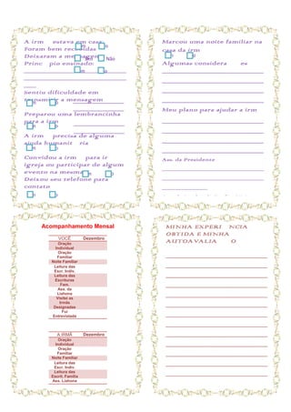 A irmã estava em casa:                      Marcou uma noite familiar na
Foram bem recebidas Não
                 Sim
                                            casa da irmã
Deixaram a mensagem Não
                    Sim
                                             Sim     Não
Princípio ensinado:                         Algumas considerações
_________________________
                Sim     Não                 ______________________________________
_________________________                   ______________________________________
___
Sentiu dificuldade em                       ______________________________________
transmitir a mensagem
 Sim   Não     ___________________          ______________________________________
                      ___________________   Meu plano para ajudar a irmã
Preparou uma lembrancinha
para a irmã ___________________             ______________________________________
 Sim     Não
                      ___________________   ______________________________________
A irmã precisa de alguma
ajuda humanitária                           ______________________________________
 Sim     Não                                ______________________________________
Convidou a irmã para ir à                   Ass. da Presidente
igreja ou participar de algum
                                            _____________________________
evento na mesma Sim      Não
Deixou seu telefone para                    _____________________________
contato                                     _____________
 Sim     Não                                Ass. da Líder de Profª. Visitante
                                            ________________


       Acompanhamento Mensal                 MINHA EXPERIÊNCIA
                                             OBTIDA E MINHA
               VOCÊ        Dezembro
             Oração
                                             AUTOAVALIAÇÃO
           Individual
             Oração
            Familiar                         ______________________________________
         Noite Familiar
          Leitura das                        ______________________________________
          Escr. Indiv.
          Leitura das                        ______________________________________
          Escrituras
               Fam.                          ______________________________________
             Ass. da
            Liahona                          ______________________________________
            Visitei as
              Irmãs
          Designadas
                                             ______________________________________
                Fui
         Entrevistada                        ______________________________________
                                             ______________________________________
            A IRMÃ         Dezembro          ______________________________________
             Oração
           Individual                        ______________________________________
             Oração
            Familiar                         ______________________________________
         Noite Familiar
          Leitura das                        ______________________________________
          Escr. Indiv.
          Leitura das
         Escrit. Família
                                             ______________________________________
         Ass. Liahona
 