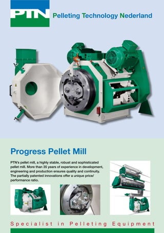 Pelleting Technology Nederland
Progress Pellet Mill
PTN’s pellet mill, a highly stable, robust and sophisticated
pellet mill. More than 35 years of experience in development,
engineering and production ensures quality and continuity.
The partially patented innovations offer a unique price/
performance ratio.
S p e c i a l i s t i n P e l l e t i n g E q u i p m e n t
 