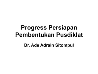 Progress Persiapan
Pembentukan Pusdiklat
Dr. Ade Adrain Sitompul
 