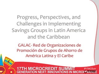 Progress, Perspectives, and 
Challenges in Implementing 
Savings Groups in Latin America 
17TH MICROCREDIT SUMMIT 
#17MCSum 
GENERATION NEXT: INNOVATIONS IN MICROFINANCE 
mit 
and the Caribbean 
GALAC- Red de Organizaciones de 
Promoción de Grupos de Ahorro de 
América Latina y El Caribe 
 