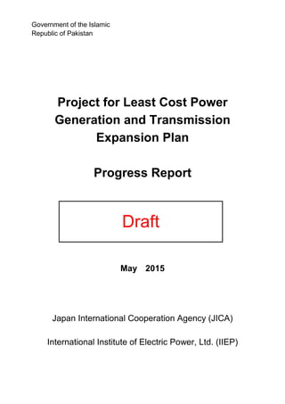 Project for Least Cost Power
Generation and Transmission
Expansion Plan
Progress Report
May 2015
Japan International Cooperation Agency (JICA)
International Institute of Electric Power, Ltd. (IIEP)
Draft
Government of the Islamic
Republic of Pakistan
 