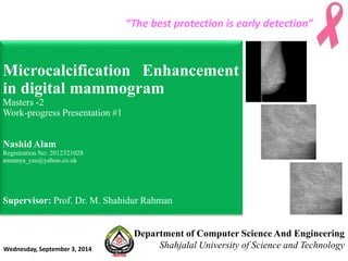 “The best protection is early detection” 
Microcalcification Enhancement 
in digital mammogram 
Masters -2 
Work-progress Presentation #1 
Nashid Alam 
Registration No: 2012321028 
annanya_cse@yahoo.co.uk 
Supervisor: Prof. Dr. M. Shahidur Rahman 
Department of Computer Science And Engineering 
Shahjalal University of Science and Technology Wednesday, September 3, 2014 
 