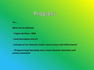 So...

What we’ve achieved:

- Engine decision = XNA

- Level description and art

- Concept art for character, levels, menu screens and initial arsenal

- (Programming) Operating menu, basic character animation and
enemy movement
 
